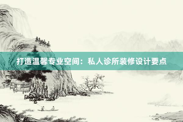 打造温馨专业空间：私人诊所装修设计要点