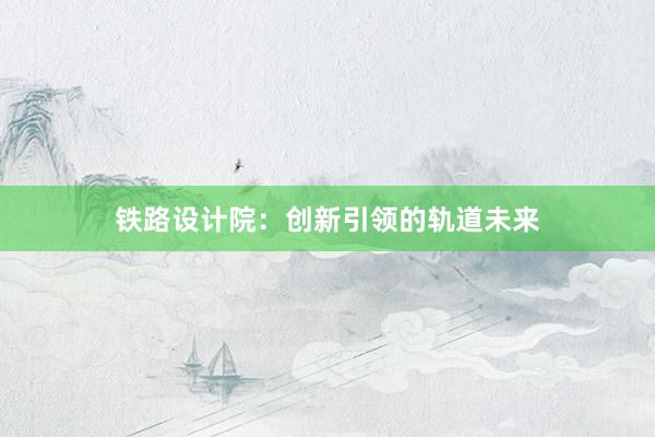 铁路设计院：创新引领的轨道未来